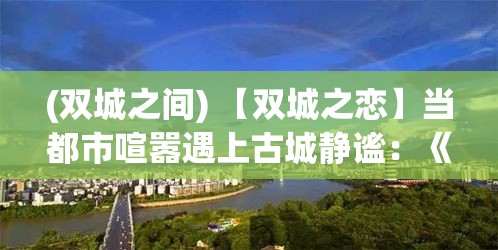 (双城之间) 【双城之恋】当都市喧嚣遇上古城静谧：《恋与制作人》的奇幻旅程，重新定义现代爱情故事。