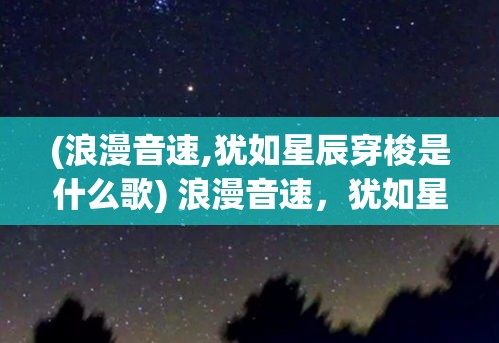 (浪漫音速,犹如星辰穿梭是什么歌) 浪漫音速，犹如星辰穿梭：遇见心动，何时速度才能匹配等待的渴望？探索爱的奥秘。