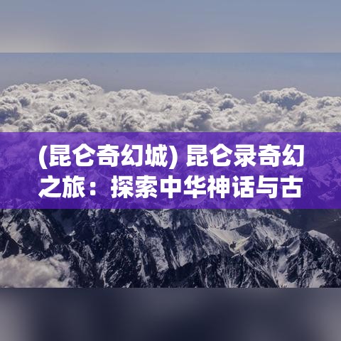 (昆仑奇幻城) 昆仑录奇幻之旅：探索中华神话与古代文化的深邃融合，一书中的神秘与启示