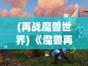 (再战魔兽世界) 《魔兽再临：探索新战场上的种族碰撞与英雄饭起》 —— 当幽暗森林的静谧被破，各族英雄如何在复苏之地抒写新的传奇？