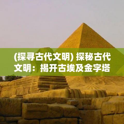 (探寻古代文明) 探秘古代文明：揭开古埃及金字塔的神秘面纱，揭示其文化与科技的非凡贡献