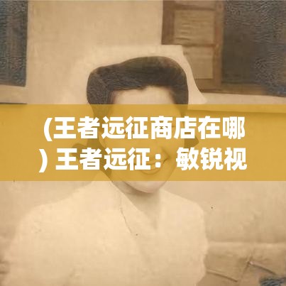 (王者远征商店在哪) 王者远征：敏锐视野突破重围，领导智慧制胜千里—如何以卓越策略征服对手？