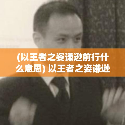 (以王者之姿谦逊前行什么意思) 以王者之姿谦逊前行：在竞争与合作中寻找平衡，王者别嚣张的深刻启示